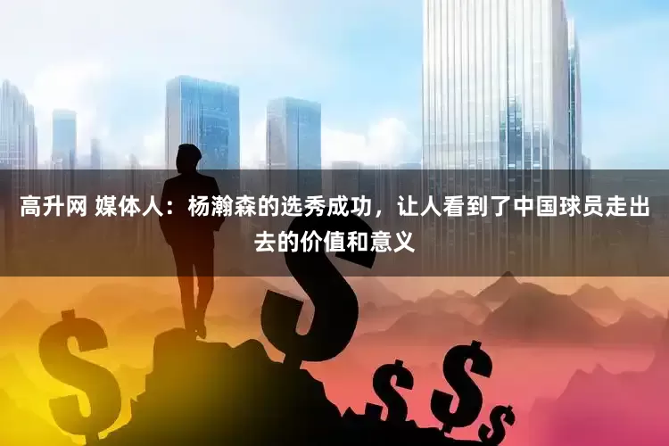 高升网 媒体人：杨瀚森的选秀成功，让人看到了中国球员走出去的价值和意义