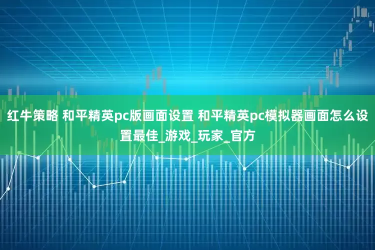 红牛策略 和平精英pc版画面设置 和平精英pc模拟器画面怎么设置最佳_游戏_玩家_官方
