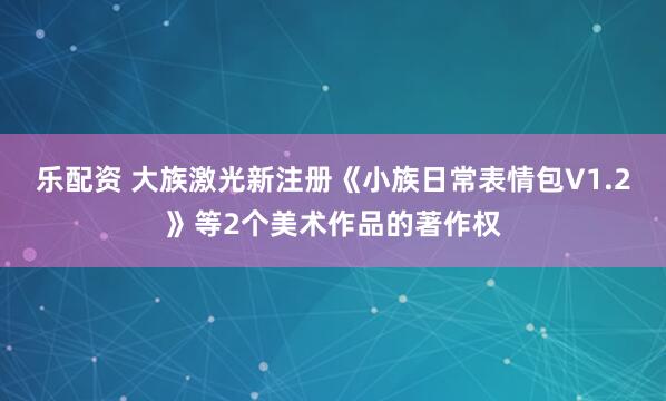 乐配资 大族激光新注册《小族日常表情包V1.2》等2个美术作品的著作权