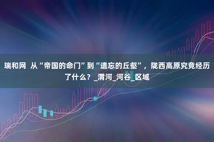 瑞和网  从“帝国的命门”到“遗忘的丘壑”，陇西高原究竟经历了什么？_渭河_河谷_区域