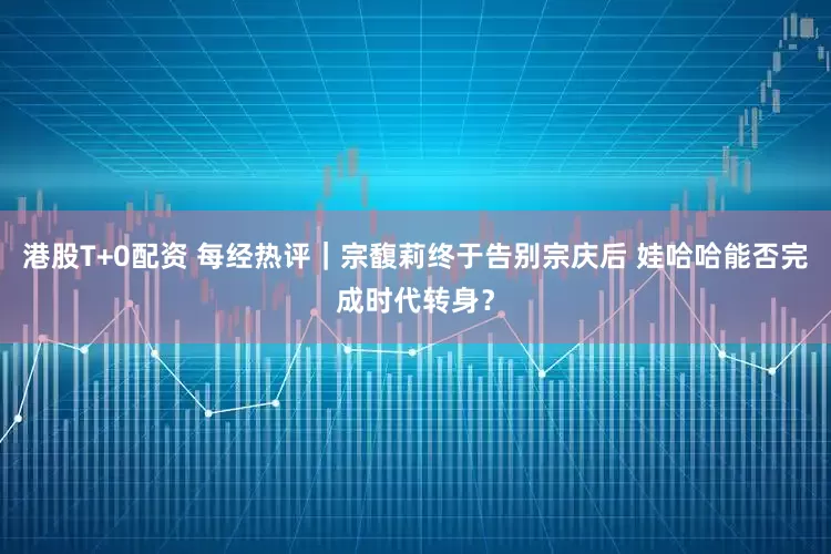 港股T+0配资 每经热评｜宗馥莉终于告别宗庆后 娃哈哈能否完成时代转身？