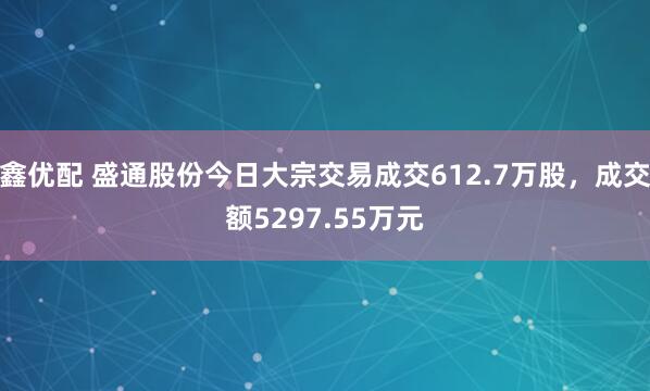 鑫优配 盛通股份今日大宗交易成交612.7万股，成交额5297.55万元