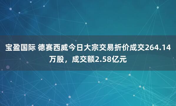 宝盈国际 德赛西威今日大宗交易折价成交264.14万股，成交额2.58亿元