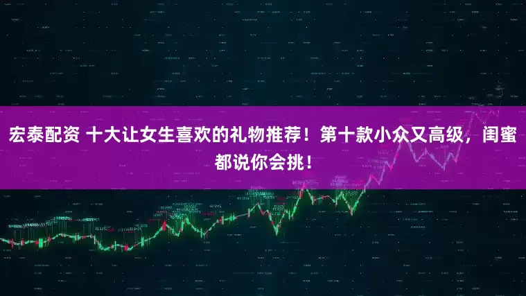 宏泰配资 十大让女生喜欢的礼物推荐！第十款小众又高级，闺蜜都说你会挑！