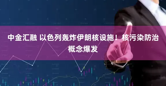 中金汇融 以色列轰炸伊朗核设施！核污染防治概念爆发