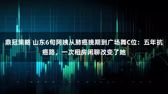鼎冠策略 山东6旬阿姨从肺癌晚期到广场舞C位：五年抗癌路，一次租房闲聊改变了她