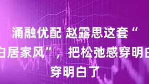 涌融优配 赵露思这套“奶白居家风”，把松弛感穿明白了